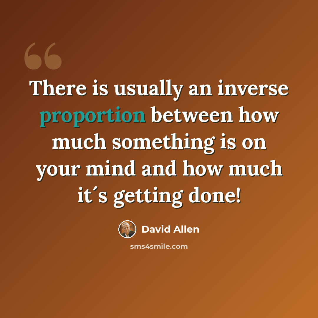 “There is usually an inverse proportion between how much something is on your mind and how much it´s getting done!” quote by David Allen