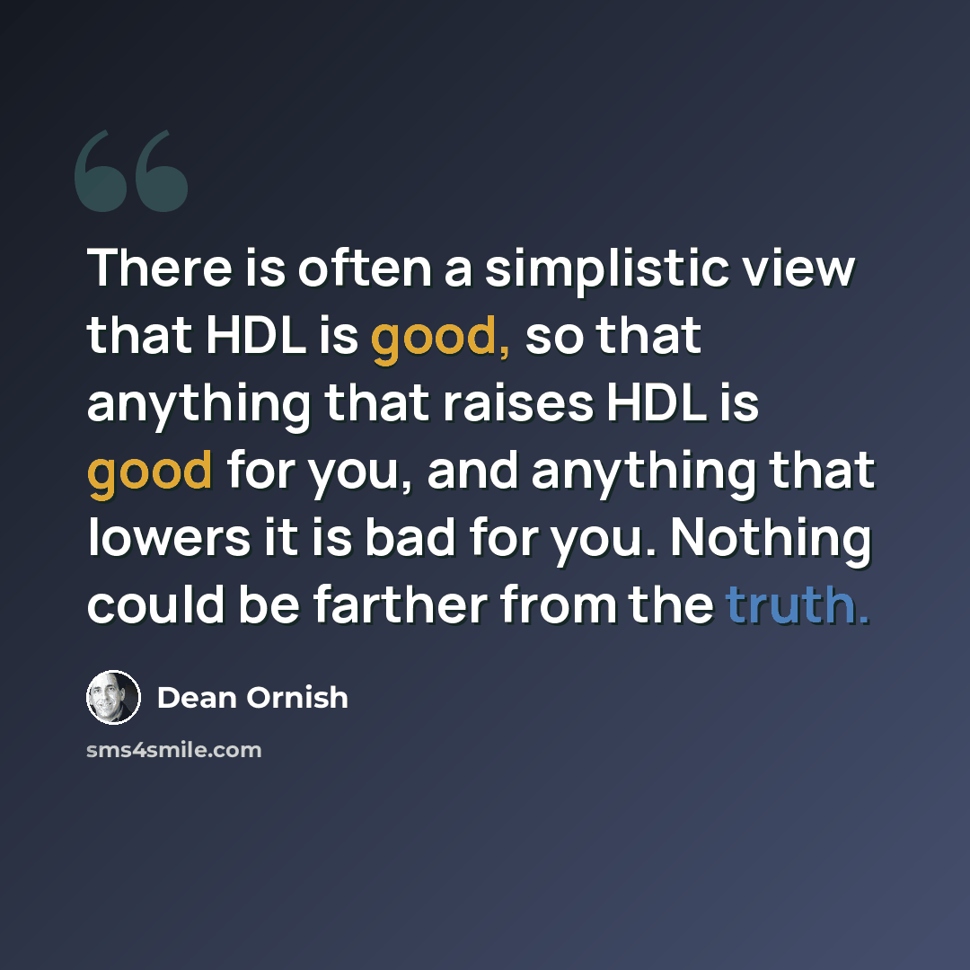 “There is often a simplistic view that HDL is good, so that anything that raises HDL is good for you, and anything that lowers it is bad for you. Nothing could be farther from the truth.” quote by Dean Ornish