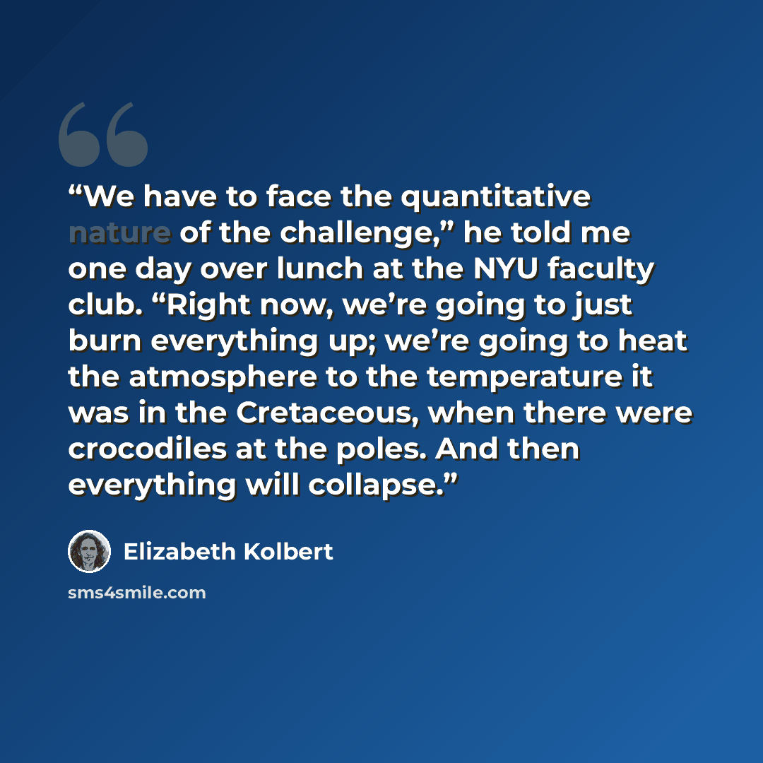 “We have to face the quantitative nature of the challenge,” he told me one day over lunch at the NYU faculty club. “Right now, we’re going to just burn everything up; we’re going to heat the atmosphere to the temperature it was in the Cretaceous, when there were crocodiles at the poles. And then…” quote by Elizabeth Kolbert