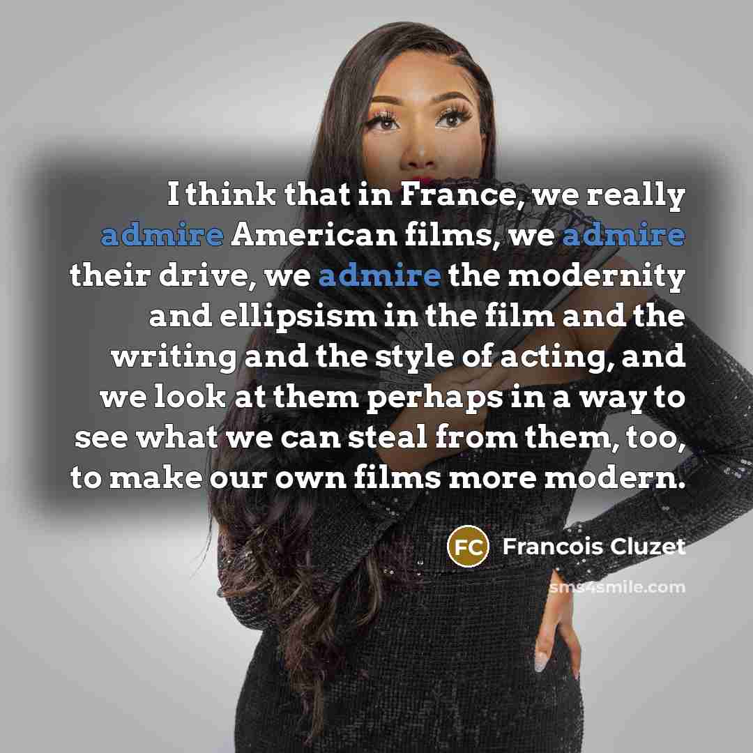 “I think that in France, we really admire American films, we admire their drive, we admire the modernity and ellipsism in the film and the writing and the style of acting, and we look at them perhaps in a way to see what we can steal from them, too, to make our own films more modern.” quote by Francois Cluzet