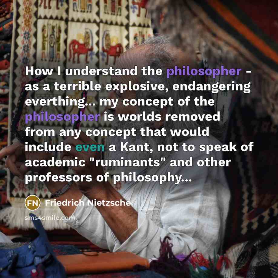 “How I understand the philosopher - as a terrible explosive, endangering everthing... my concept of the philosopher is worlds removed from any concept that would include even a Kant, not to speak of academic "ruminants" and other professors of philosophy...” quote by Friedrich Nietzsche