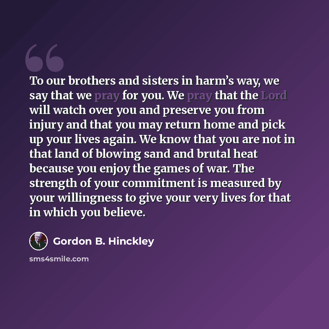 “To our brothers and sisters in harm’s way, we say that we pray for you. We pray that the Lord will watch over you and preserve you from injury and that you may return home and pick up your lives again. We know that you are not in that land of blowing sand and brutal heat because you enjoy the…” quote by Gordon B. Hinckley