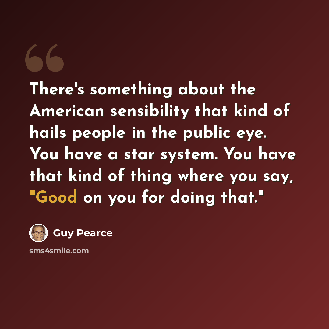 “There's something about the American sensibility that kind of hails people in the public eye. You have a star system. You have that kind of thing where you say, "Good on you for doing that."” quote by Guy Pearce