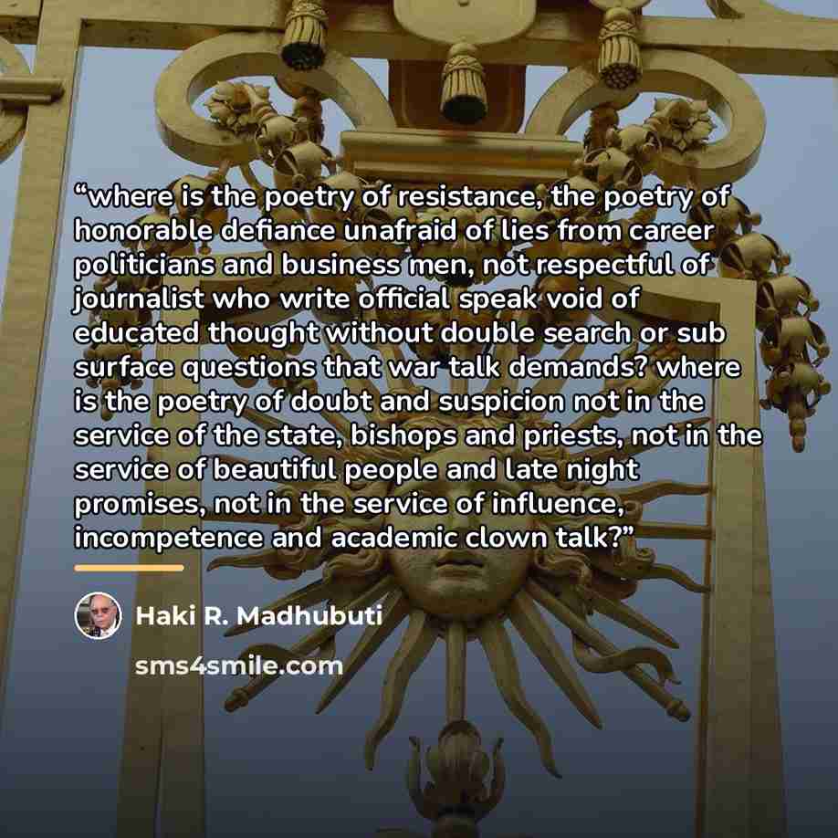 “where is the poetry of resistance, the poetry of honorable defiance unafraid of lies from career politicians and business men, not respectful of journalist who write official speak void of educated thought without double search or sub surface questions that war talk demands? where is the poetry of…” quote by Haki R. Madhubuti