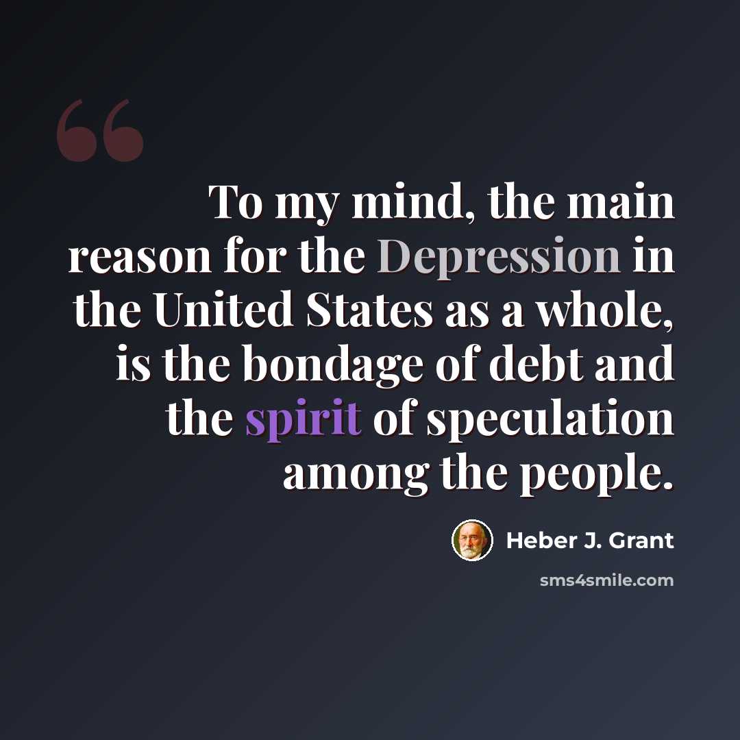 “To my mind, the main reason for the Depression in the United States as a whole, is the bondage of debt and the spirit of speculation among the people.” quote by Heber J. Grant