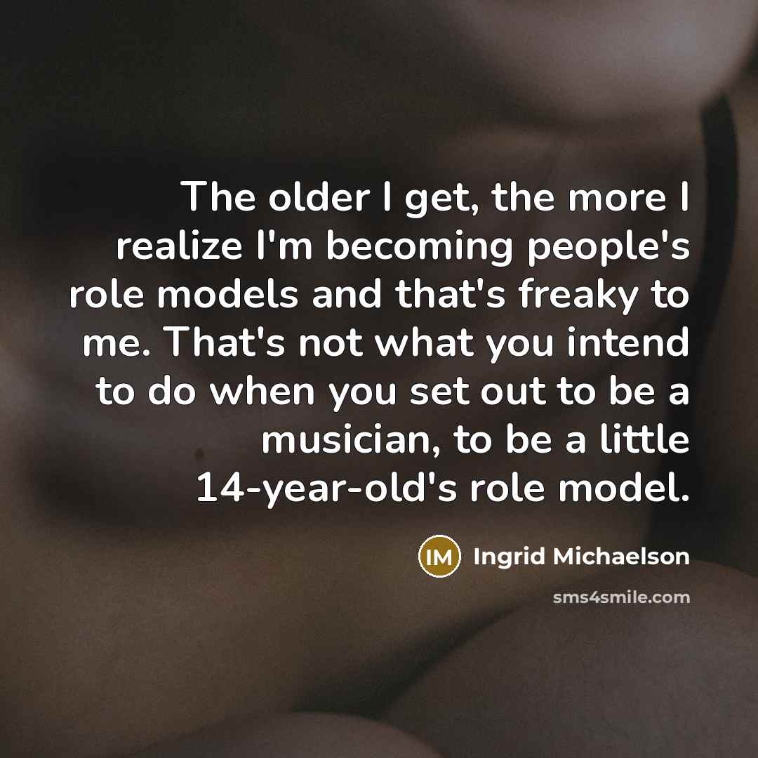 “The older I get, the more I realize I'm becoming people's role models and that's freaky to me. That's not what you intend to do when you set out to be a musician, to be a little 14-year-old's role model.” quote by Ingrid Michaelson