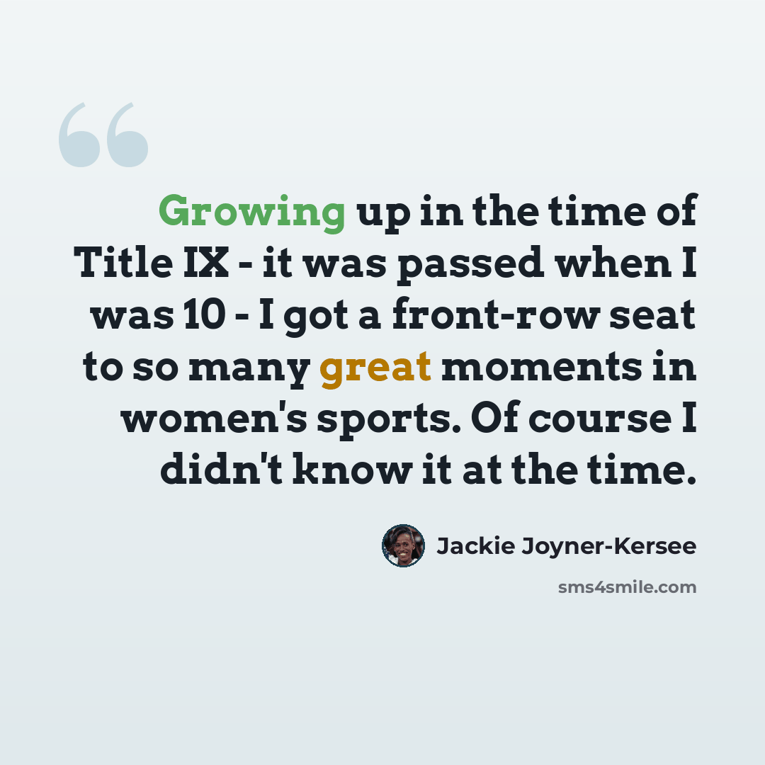“Growing up in the time of Title IX - it was passed when I was 10 - I got a front-row seat to so many great moments in women's sports. Of course I didn't know it at the time.” quote by Jackie Joyner-Kersee