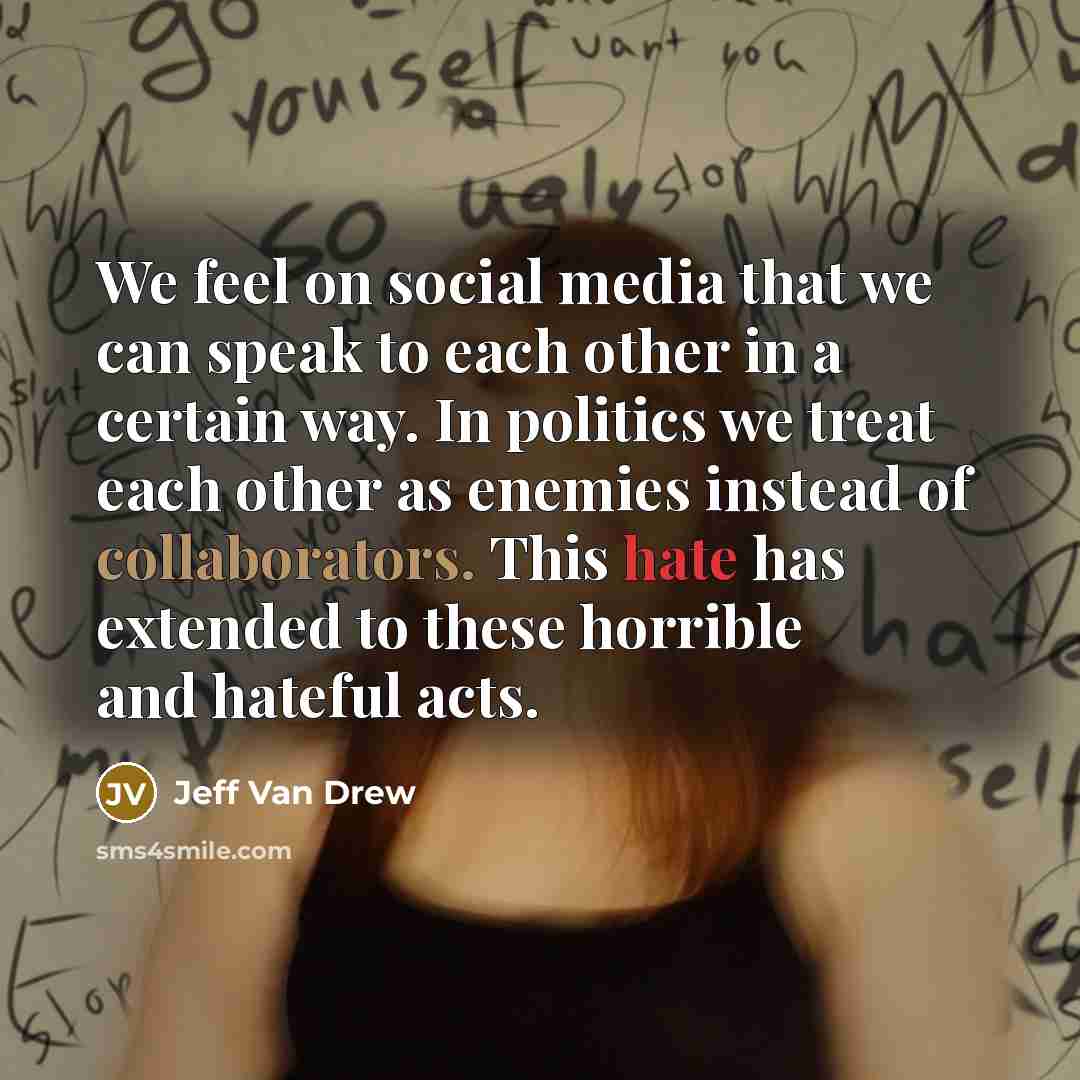 “We feel on social media that we can speak to each other in a certain way. In politics we treat each other as enemies instead of collaborators. This hate has extended to these horrible and hateful acts.” quote by Jeff Van Drew
