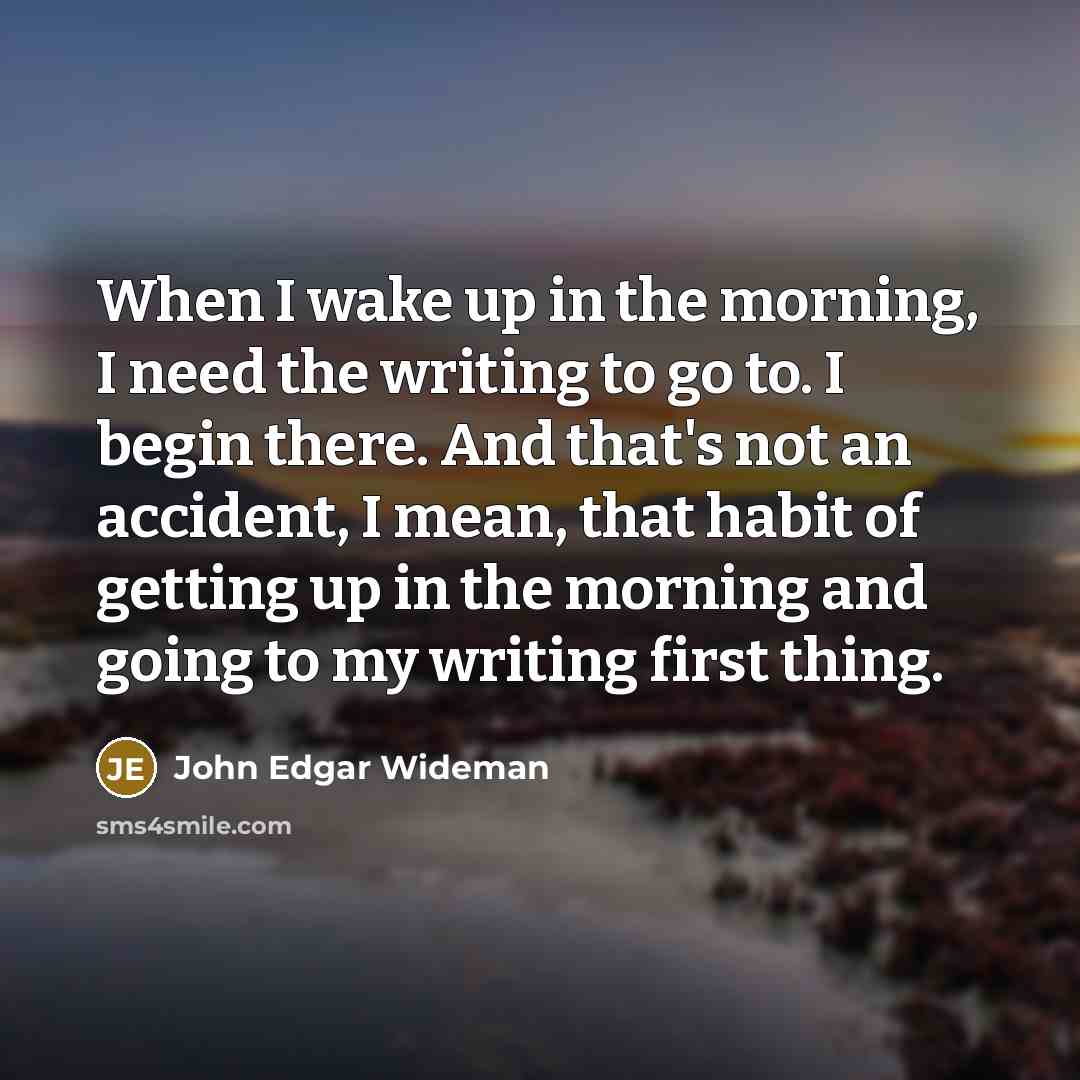 “When I wake up in the morning, I need the writing to go to. I begin there. And that's not an accident, I mean, that habit of getting up in the morning and going to my writing first thing.” quote by John Edgar Wideman