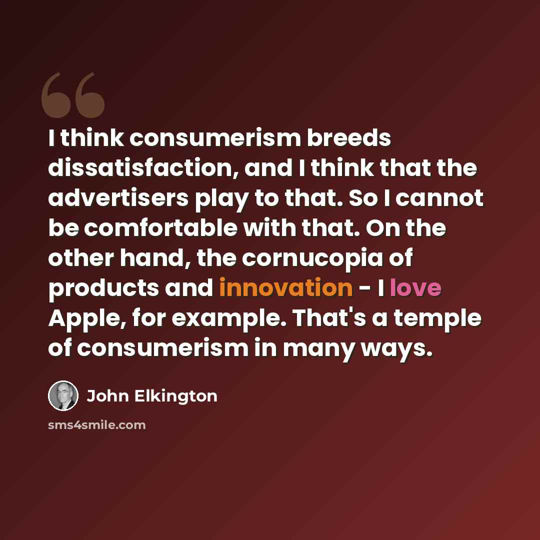 “I think consumerism breeds dissatisfaction, and I think that the advertisers play to that. So I cannot be comfortable with that. On the other hand, the cornucopia of products and innovation - I love Apple, for example. That's a temple of consumerism in many ways.” quote by John Elkington