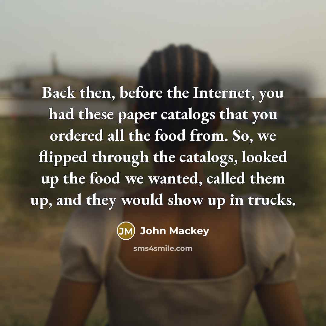 “Back then, before the Internet, you had these paper catalogs that you ordered all the food from. So, we flipped through the catalogs, looked up the food we wanted, called them up, and they would show up in trucks.” quote by John Mackey
