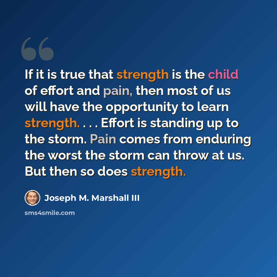 “If it is true that strength is the child of effort and pain, then most of us will have the opportunity to learn strength. . . . Effort is standing up to the storm. Pain comes from enduring the worst the storm can throw at us. But then so does strength.” quote by Joseph M. Marshall III