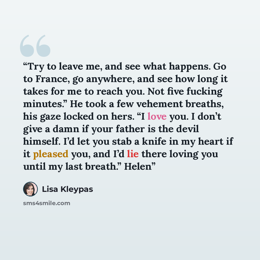 “Try to leave me, and see what happens. Go to France, go anywhere, and see how long it takes for me to reach you. Not five fucking minutes.” He took a few vehement breaths, his gaze locked on hers. “I love you. I don’t give a damn if your father is the devil himself. I’d let you stab a knife in my…” quote by Lisa Kleypas