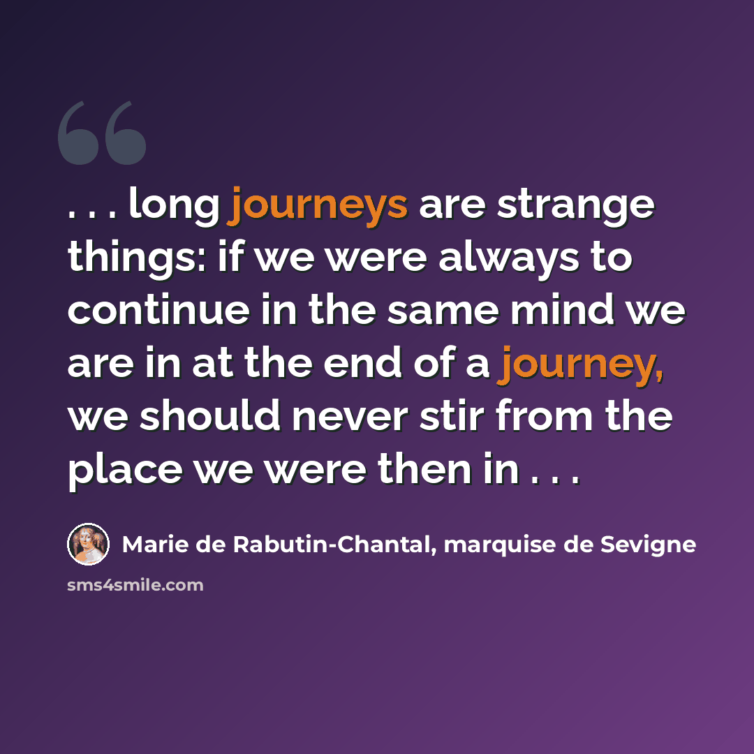 “. . . long journeys are strange things: if we were always to continue in the same mind we are in at the end of a journey, we should never stir from the place we were then in . . .” quote by Marie de Rabutin-Chantal, marquise de Sevigne
