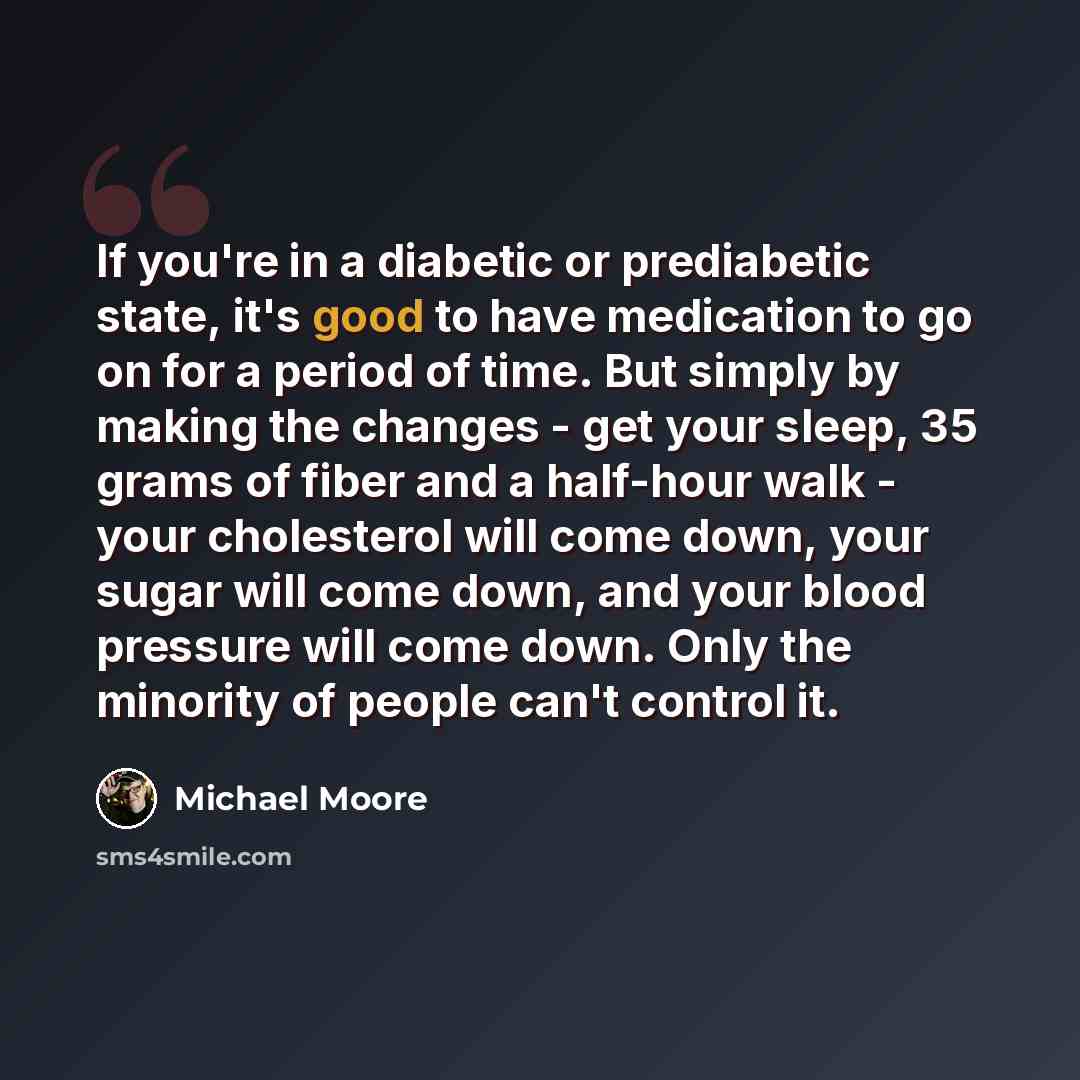 “If you're in a diabetic or prediabetic state, it's good to have medication to go on for a period of time. But simply by making the changes - get your sleep, 35 grams of fiber and a half-hour walk - your cholesterol will come down, your sugar will come down, and your blood pressure will come down…” quote by Michael Moore