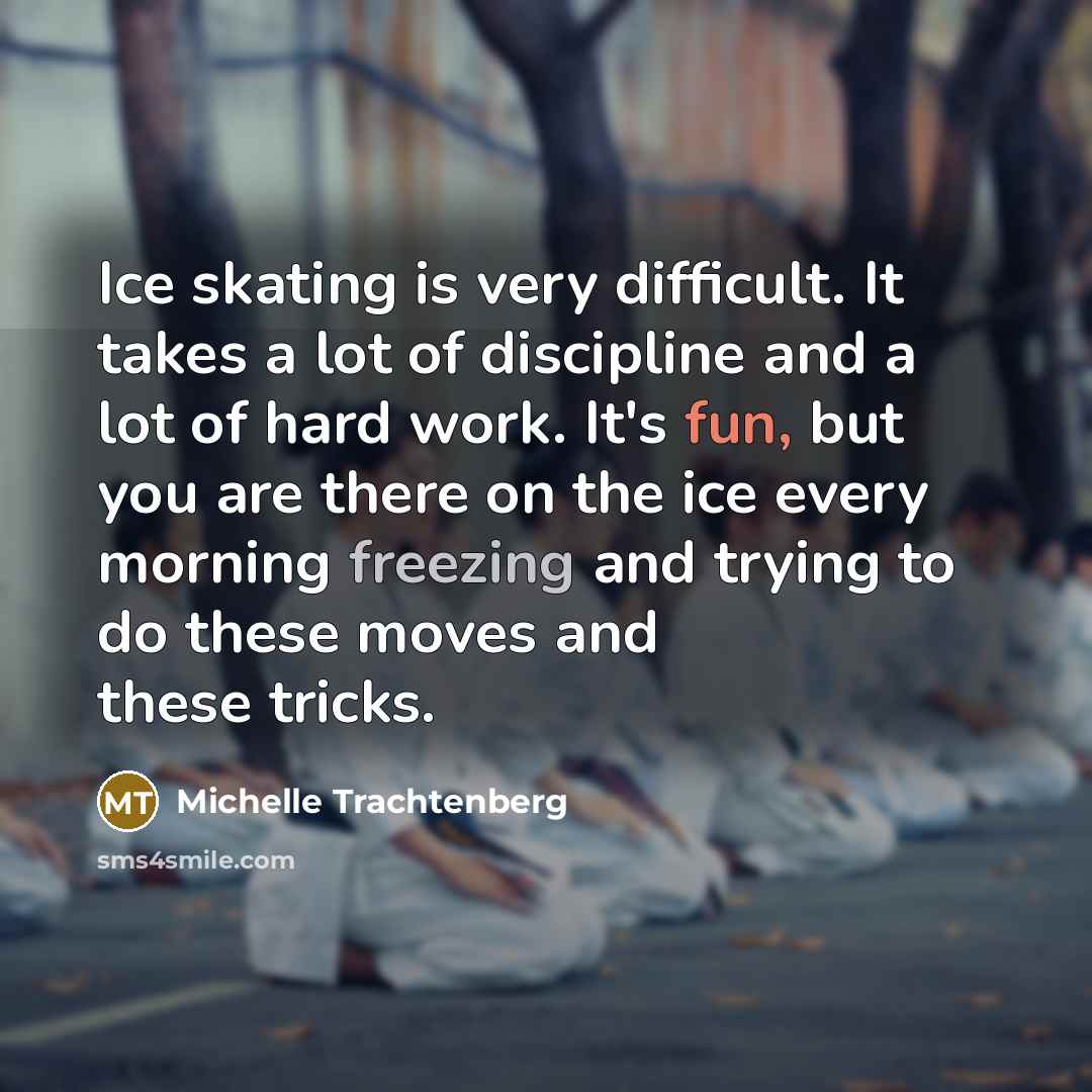 “Ice skating is very difficult. It takes a lot of discipline and a lot of hard work. It's fun, but you are there on the ice every morning freezing and trying to do these moves and these tricks.” quote by Michelle Trachtenberg