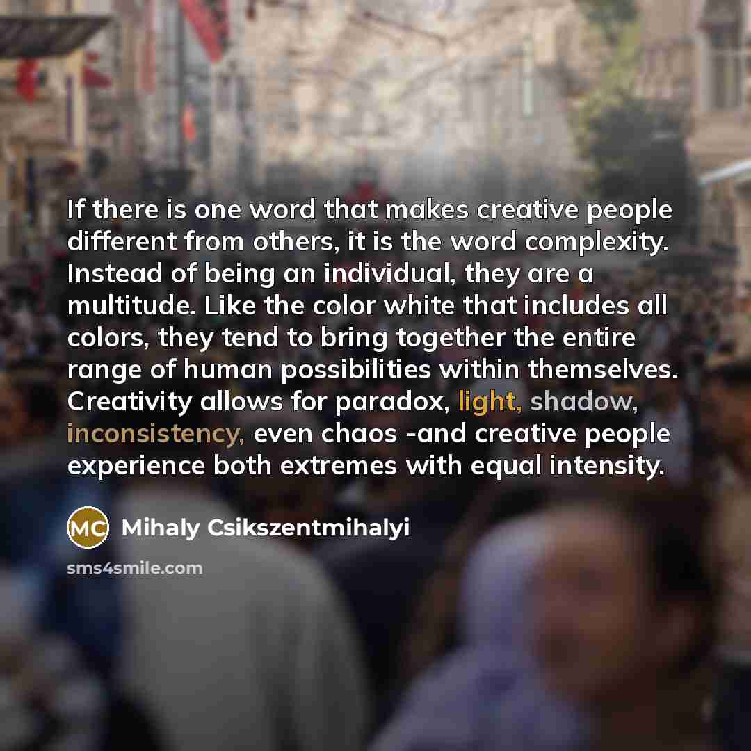 “If there is one word that makes creative people different from others, it is the word complexity. Instead of being an individual, they are a multitude. Like the color white that includes all colors, they tend to bring together the entire range of human possibilities within themselves. Creativity…” quote by Mihaly Csikszentmihalyi