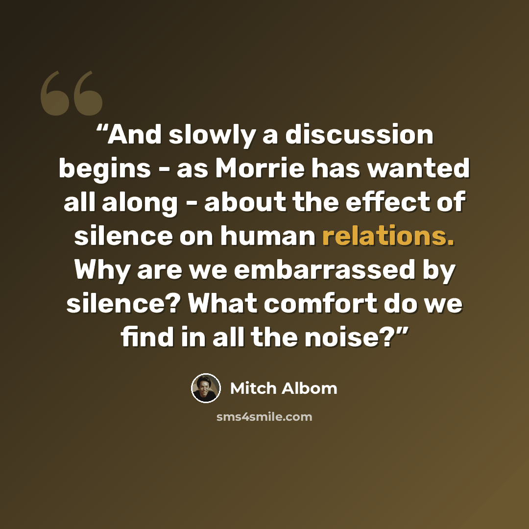 “And slowly a discussion begins - as Morrie has wanted all along - about the effect of silence on human relations. Why are we embarrassed by silence? What comfort do we find in all the noise?” quote by Mitch Albom