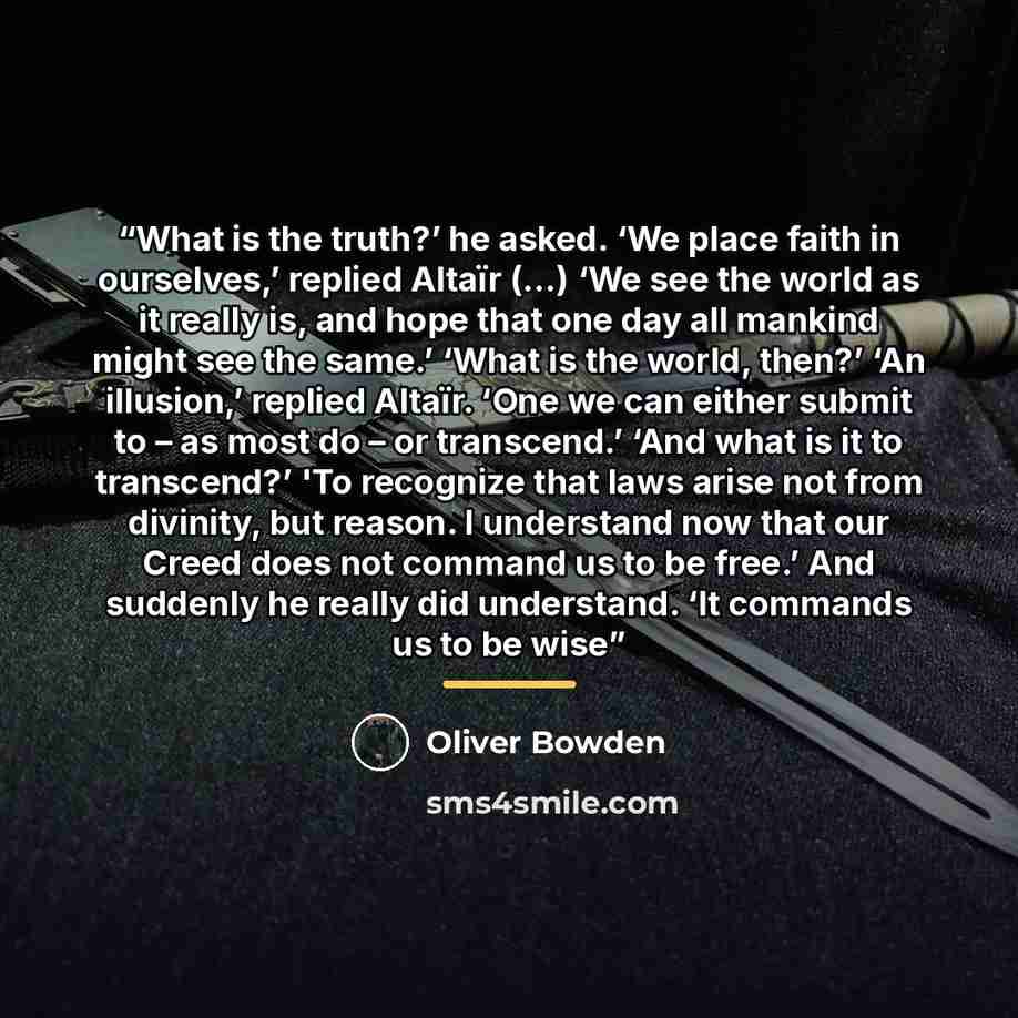 “What is the truth?’ he asked. ‘We place faith in ourselves,’ replied Altaïr (...) ‘We see the world as it really is, and hope that one day all mankind might see the same.’ ‘What is the world, then?’ ‘An illusion,’ replied Altaïr. ‘One we can either submit to – as most do – or transcend.’ ‘And what…” quote by Oliver Bowden