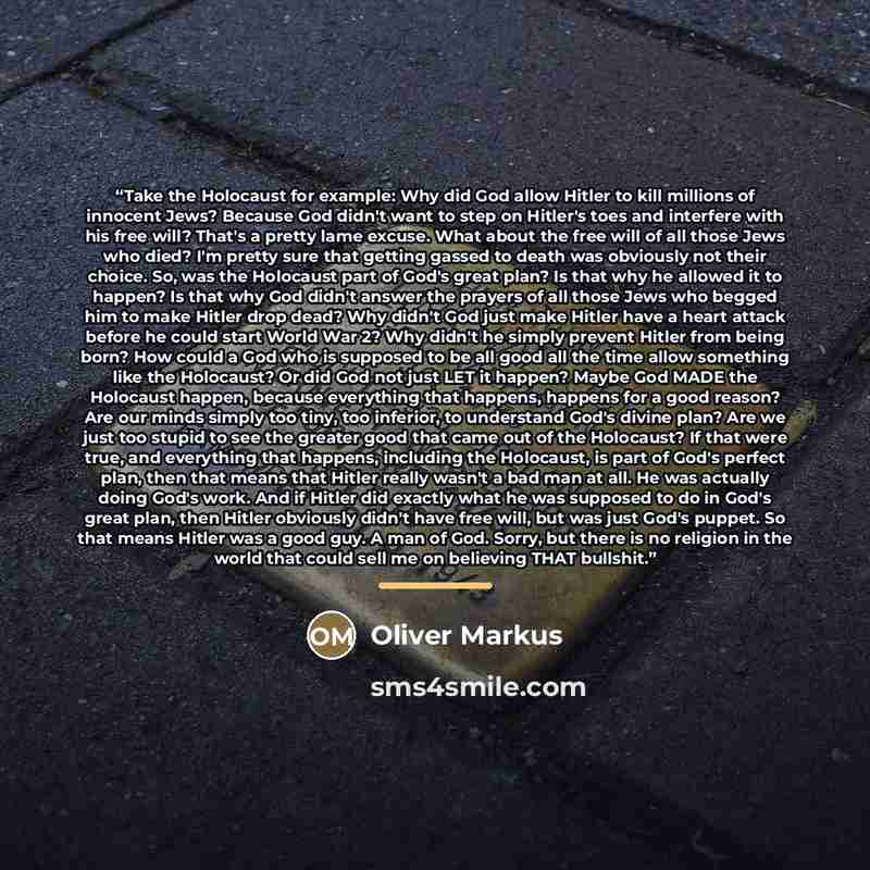 “Take the Holocaust for example: Why did God allow Hitler to kill millions of innocent Jews? Because God didn't want to step on Hitler's toes and interfere with his free will? That's a pretty lame excuse. What about the free will of all those Jews who died? I'm pretty sure that getting gassed to…” quote by Oliver Markus