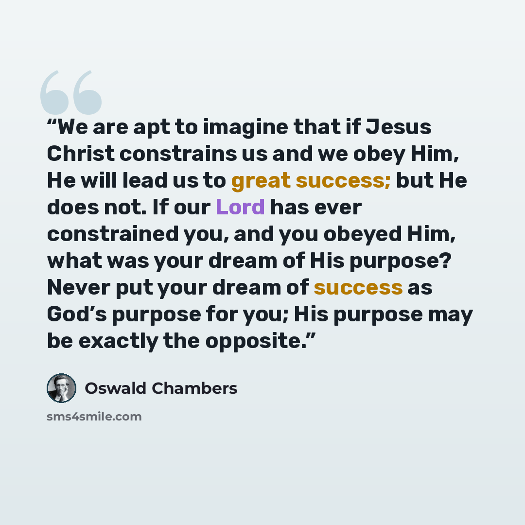 “We are apt to imagine that if Jesus Christ constrains us and we obey Him, He will lead us to great success; but He does not. If our Lord has ever constrained you, and you obeyed Him, what was your dream of His purpose? Never put your dream of success as God’s purpose for you; His purpose may be…” quote by Oswald Chambers