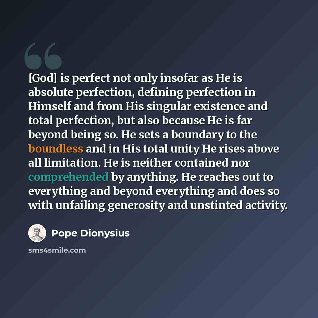 “[God] is perfect not only insofar as He is absolute perfection, defining perfection in Himself and from His singular existence and total perfection, but also because He is far beyond being so. He sets a boundary to the boundless and in His total unity He rises above all limitation. He is neither…” quote by Pope Dionysius