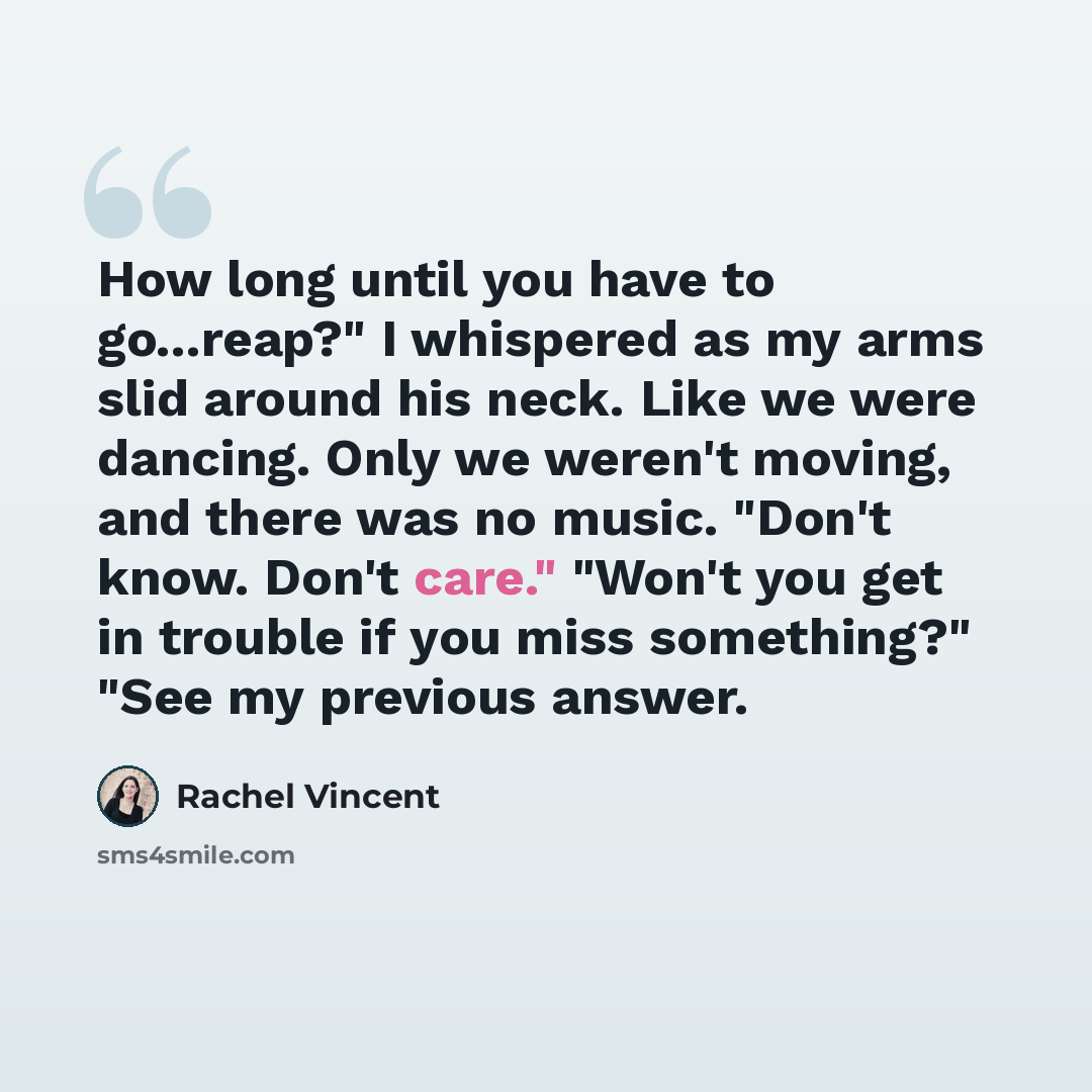 “How long until you have to go...reap?" I whispered as my arms slid around his neck. Like we were dancing. Only we weren't moving, and there was no music. "Don't know. Don't care." "Won't you get in trouble if you miss something?" "See my previous answer.” quote by Rachel Vincent