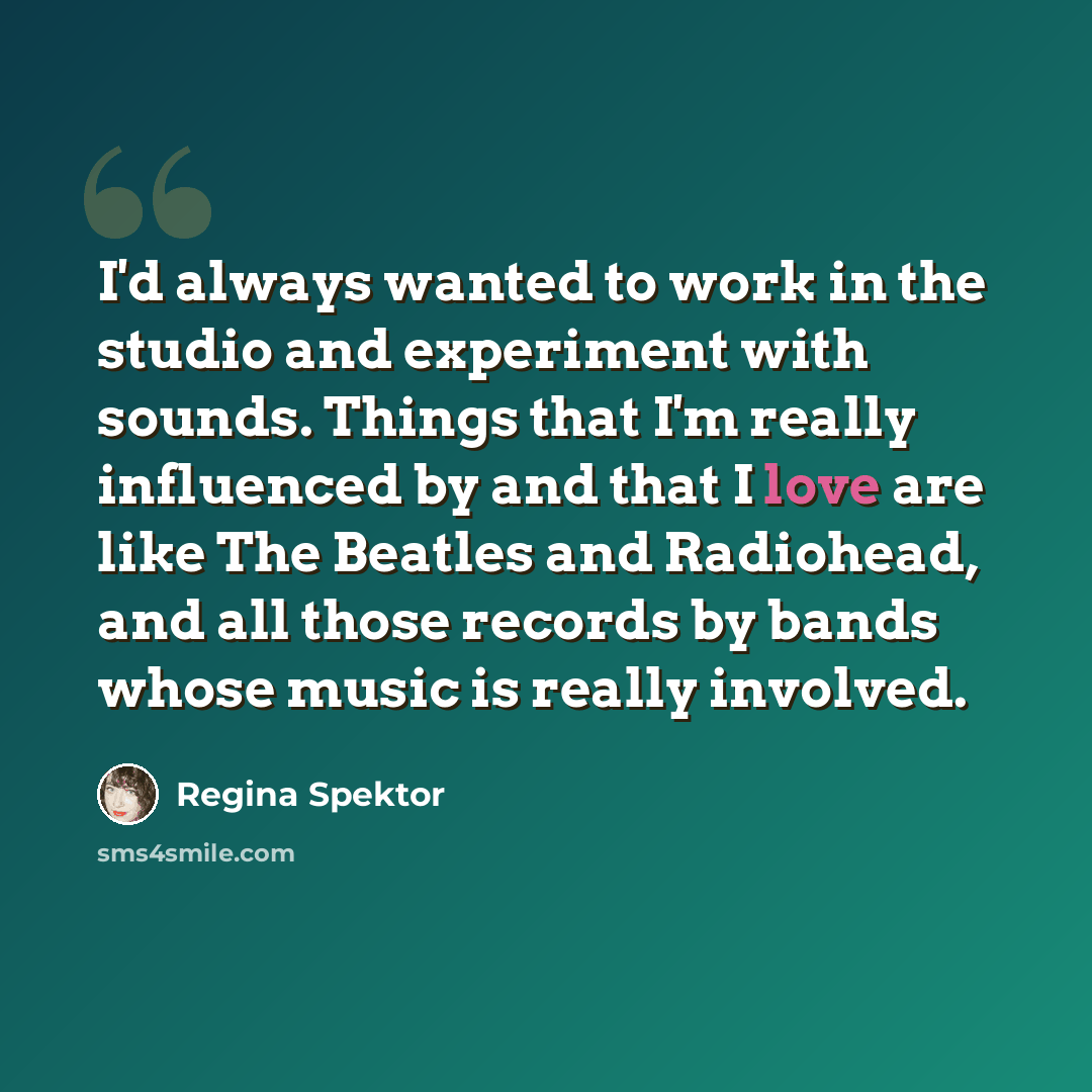 “I'd always wanted to work in the studio and experiment with sounds. Things that I'm really influenced by and that I love are like The Beatles and Radiohead, and all those records by bands whose music is really involved.” quote by Regina Spektor