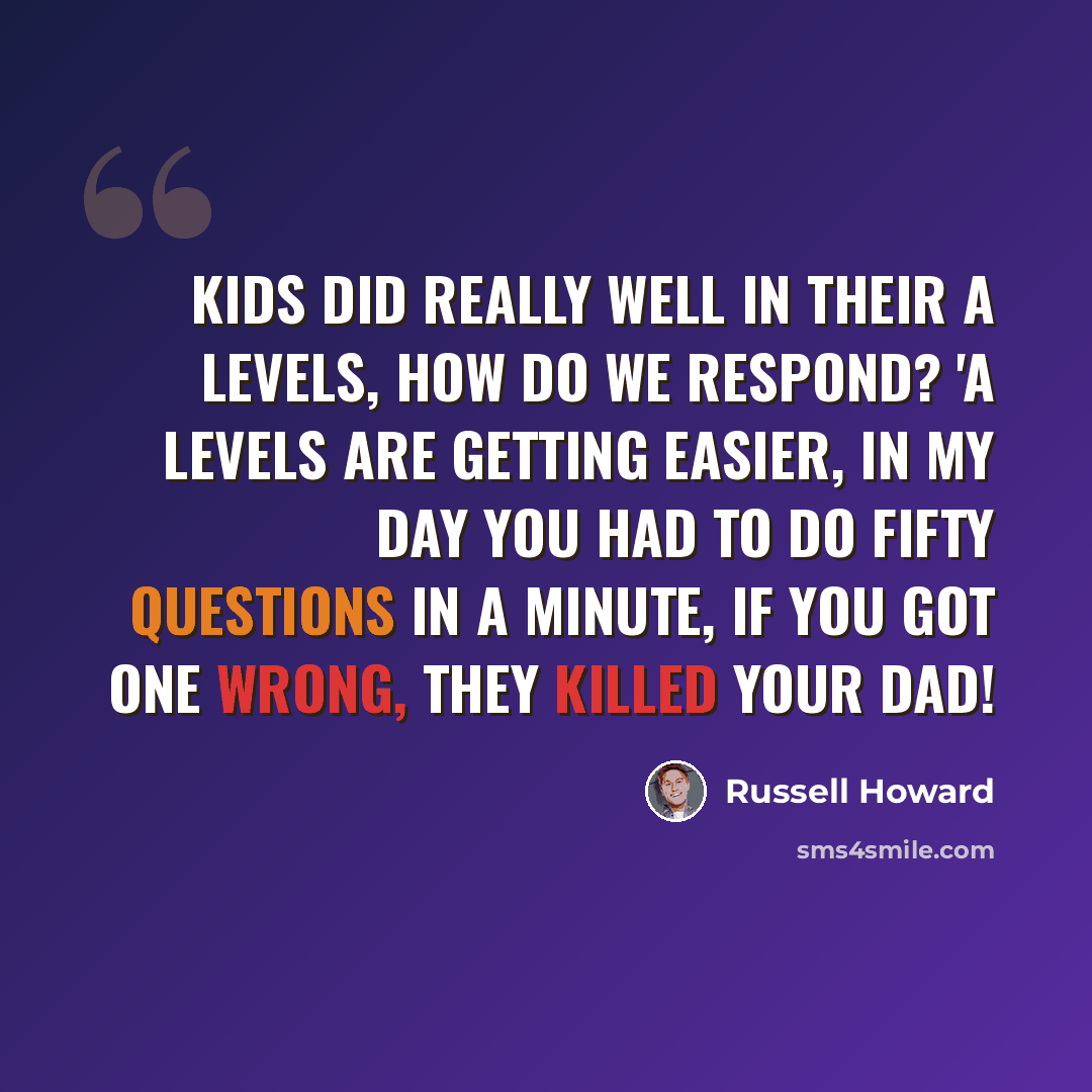 “Kids did really well in their A levels, how do we respond? 'A Levels are getting easier, in my day you had to do fifty questions in a minute, if you got one wrong, they killed your dad!” quote by Russell Howard