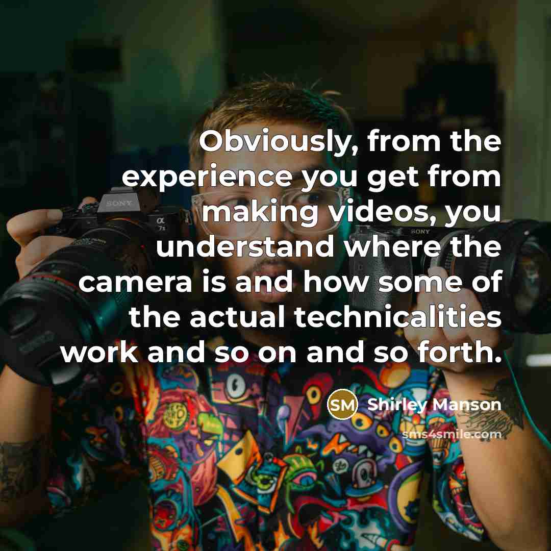 “Obviously, from the experience you get from making videos, you understand where the camera is and how some of the actual technicalities work and so on and so forth.” quote by Shirley Manson