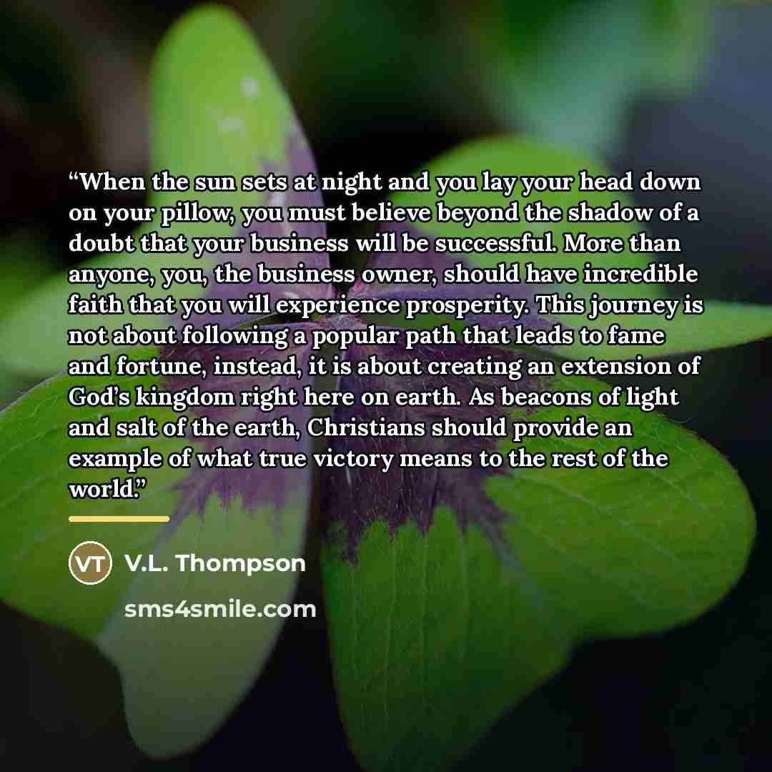 “When the sun sets at night and you lay your head down on your pillow, you must believe beyond the shadow of a doubt that your business will be successful. More than anyone, you, the business owner, should have incredible faith that you will experience prosperity. This journey is not about…” quote by V.L. Thompson
