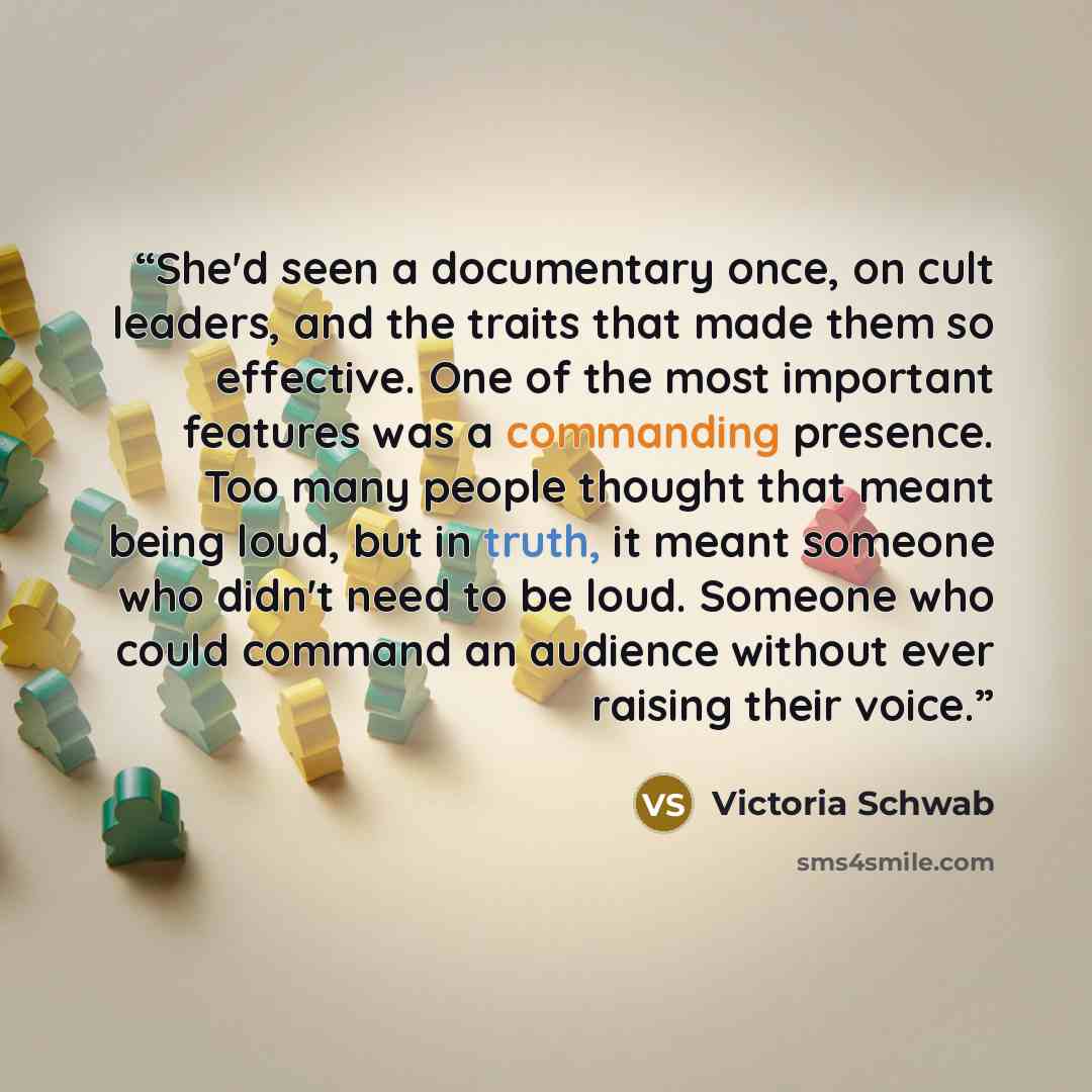 “She'd seen a documentary once, on cult leaders, and the traits that made them so effective. One of the most important features was a commanding presence. Too many people thought that meant being loud, but in truth, it meant someone who didn't need to be loud. Someone who could command an audience…” quote by Victoria Schwab