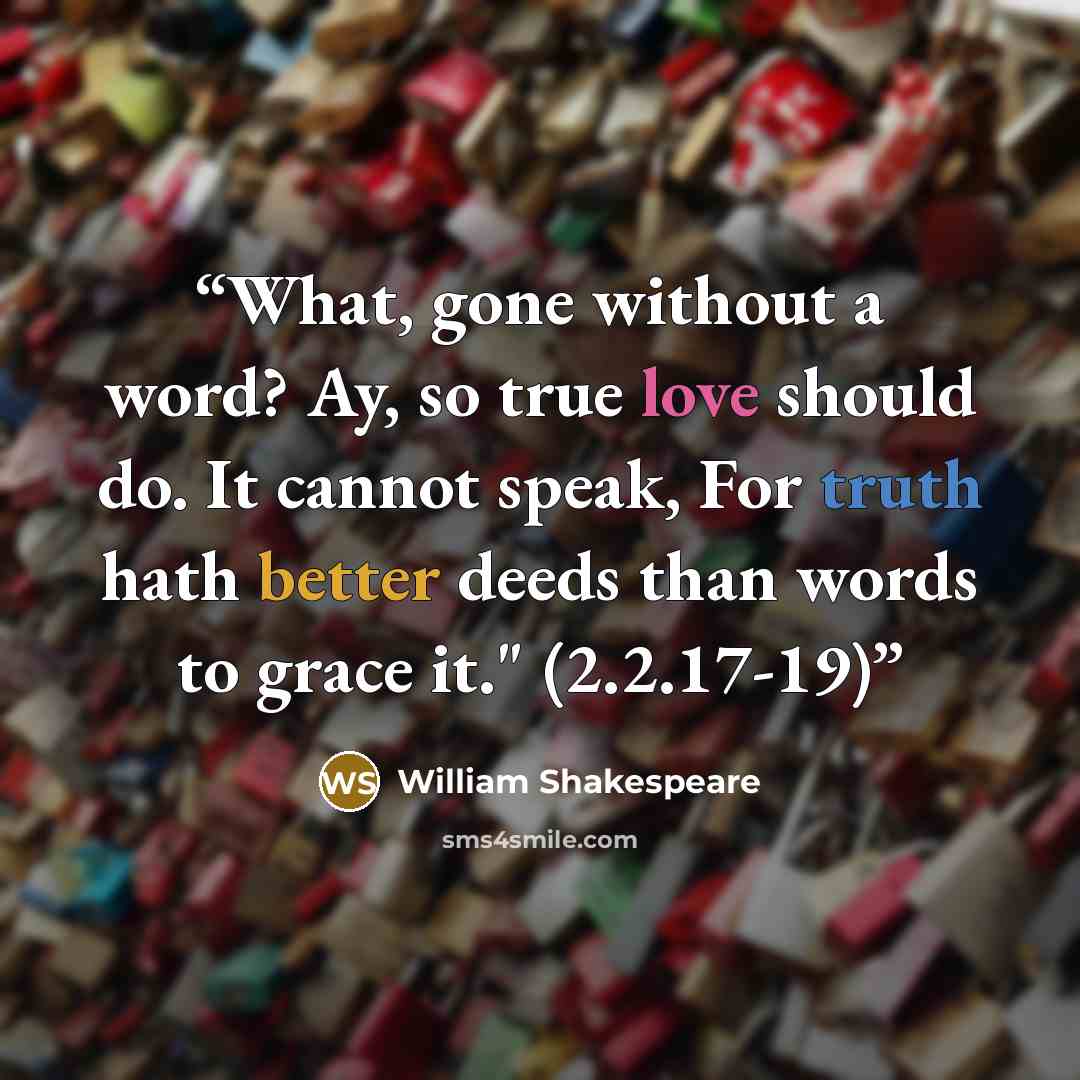 “What, gone without a word? Ay, so true love should do. It cannot speak, For truth hath better deeds than words to grace it." (2.2.17-19)” quote by William Shakespeare