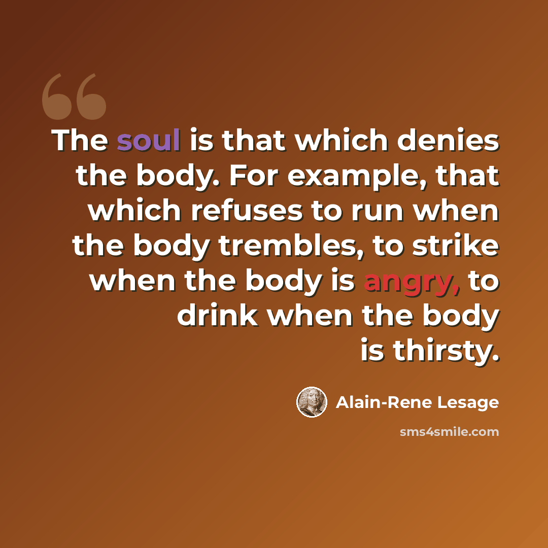 “The soul is that which denies the body. For example, that which refuses to run when the body trembles, to strike when the body is angry, to drink when the body is thirsty.” quote by Alain-Rene Lesage