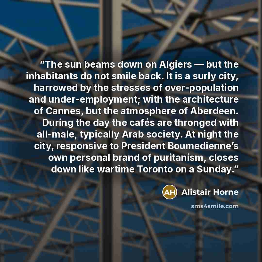 “The sun beams down on Algiers — but the inhabitants do not smile back. It is a surly city, harrowed by the stresses of over-population and under-employment; with the architecture of Cannes, but the atmosphere of Aberdeen. During the day the cafés are thronged with all-male, typically Arab society…” quote by Alistair Horne