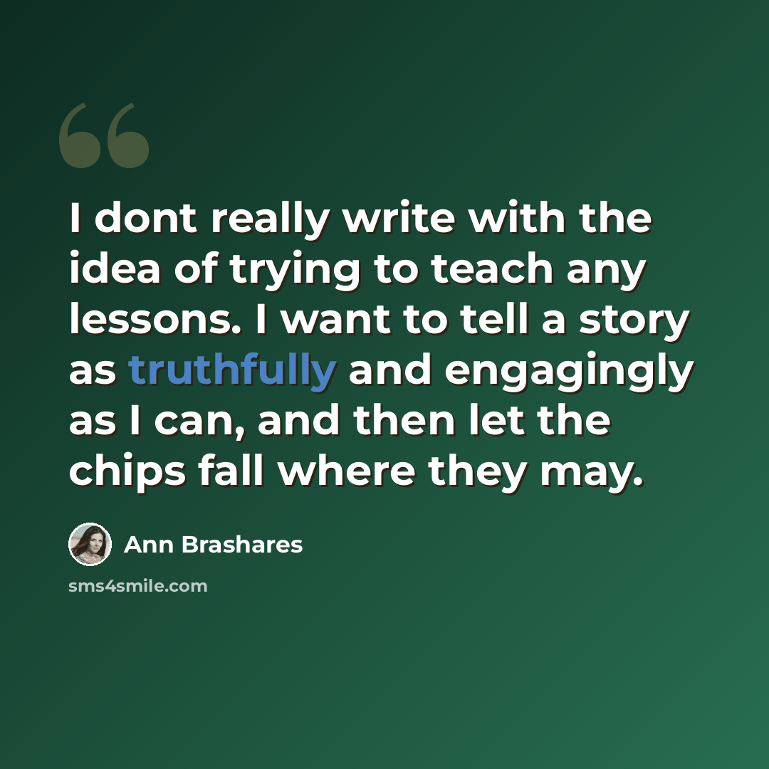 “I dont really write with the idea of trying to teach any lessons. I want to tell a story as truthfully and engagingly as I can, and then let the chips fall where they may.” quote by Ann Brashares