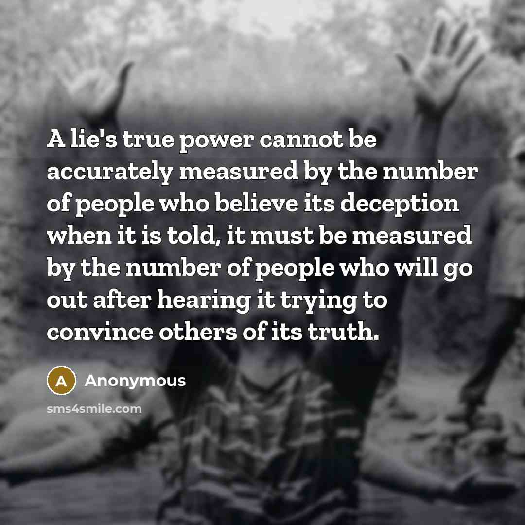 “A lie's true power cannot be accurately measured by the number of people who believe its deception when it is told, it must be measured by the number of people who will go out after hearing it trying to convince others of its truth.” quote by Anonymous