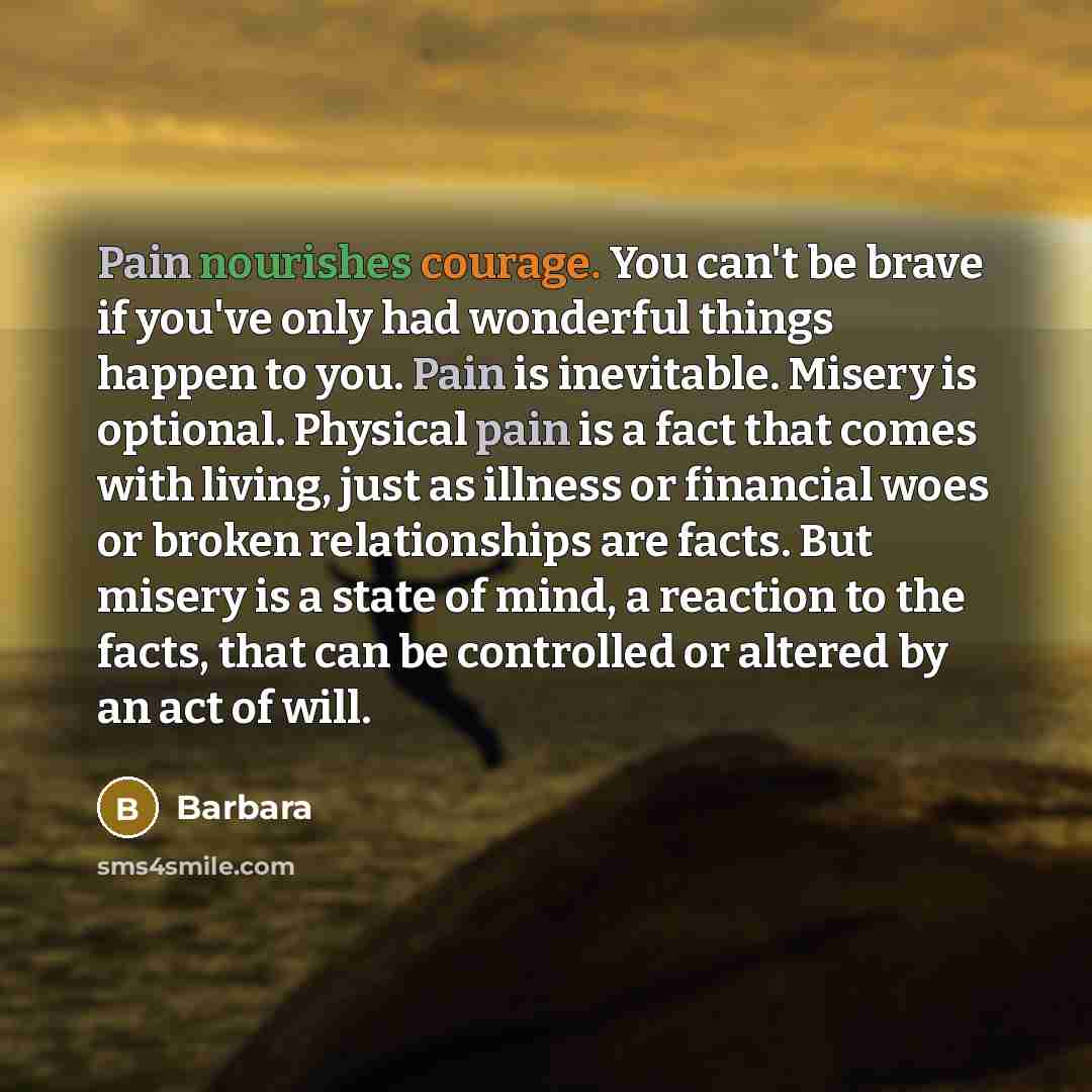 “Pain nourishes courage. You can't be brave if you've only had wonderful things happen to you. Pain is inevitable. Misery is optional. Physical pain is a fact that comes with living, just as illness or financial woes or broken relationships are facts. But misery is a state of mind, a reaction to…” quote by Barbara