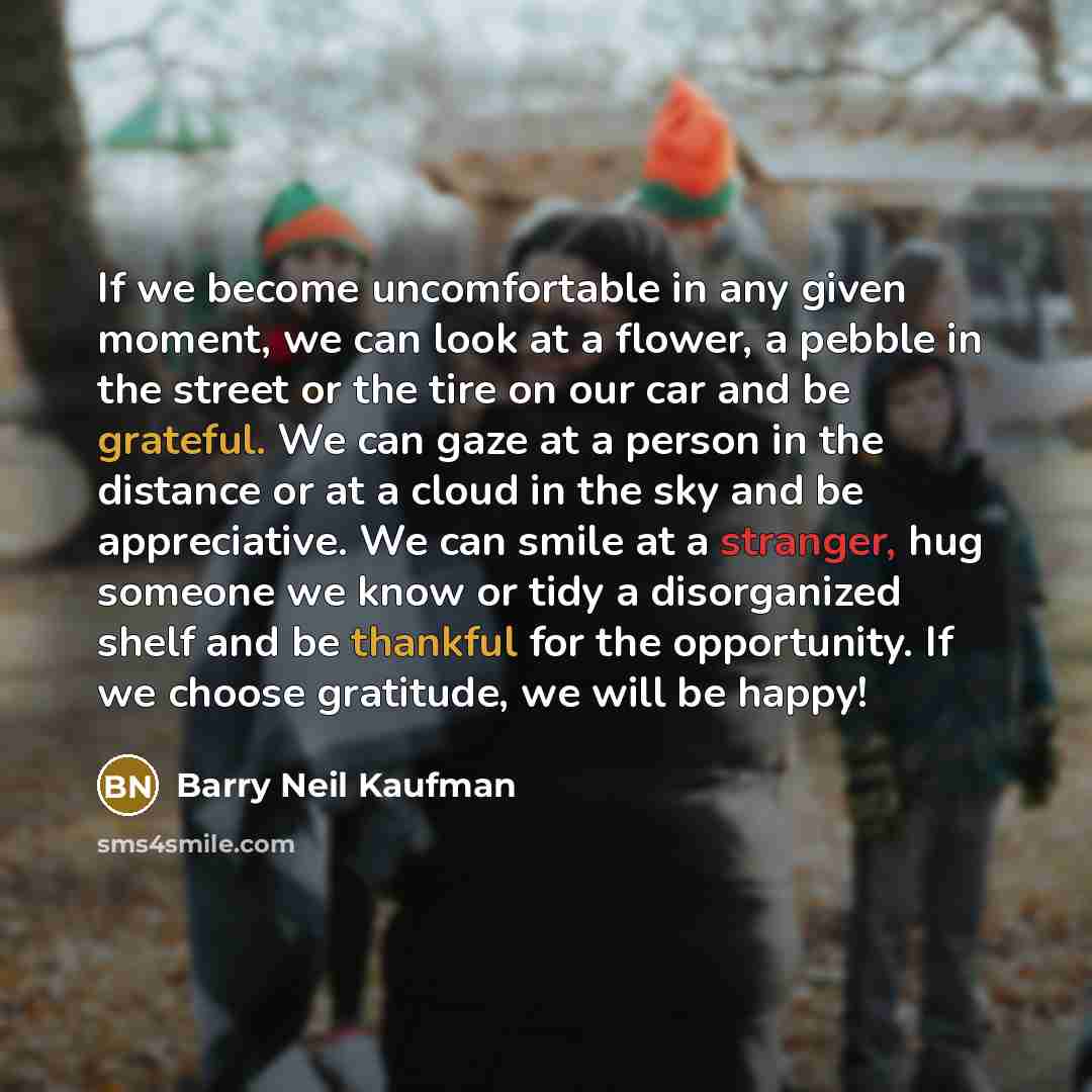 “If we become uncomfortable in any given moment, we can look at a flower, a pebble in the street or the tire on our car and be grateful. We can gaze at a person in the distance or at a cloud in the sky and be appreciative. We can smile at a stranger, hug someone we know or tidy a disorganized shelf…” quote by Barry Neil Kaufman
