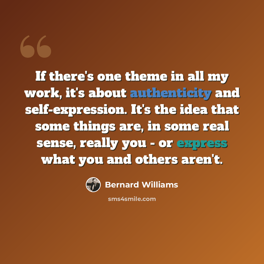 “If there's one theme in all my work, it's about authenticity and self-expression. It's the idea that some things are, in some real sense, really you - or express what you and others aren't.” quote by Bernard Williams