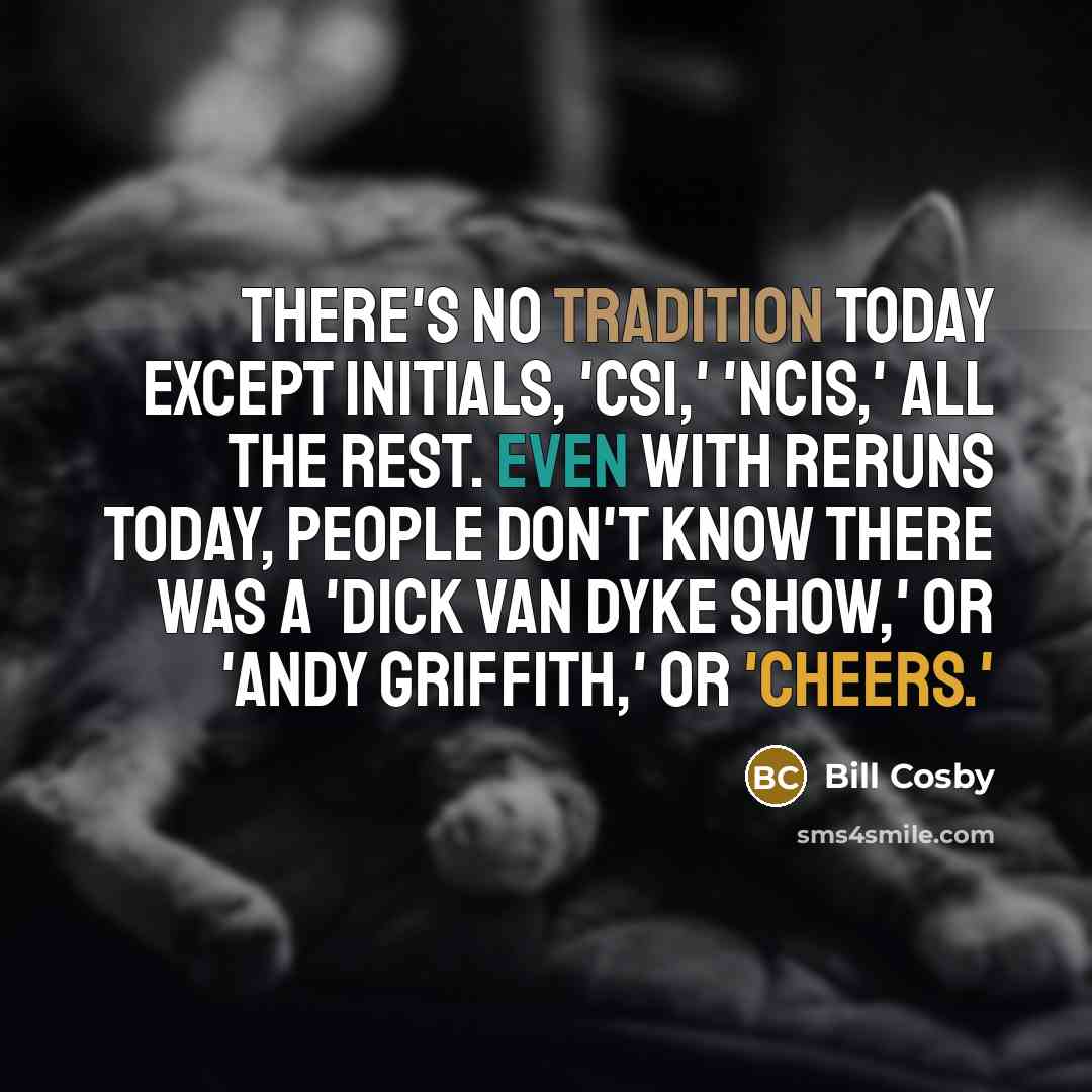 “There's no tradition today except initials, 'CSI,' 'NCIS,' all the rest. Even with reruns today, people don't know there was a 'Dick Van Dyke Show,' or 'Andy Griffith,' or 'Cheers.'” quote by Bill Cosby