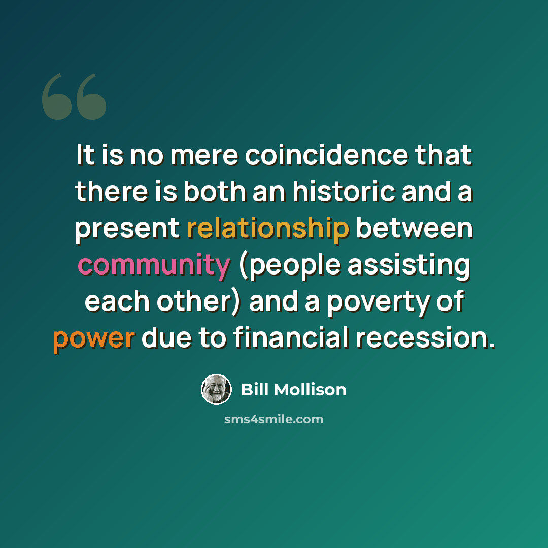 “It is no mere coincidence that there is both an historic and a present relationship between community (people assisting each other) and a poverty of power due to financial recession.” quote by Bill Mollison