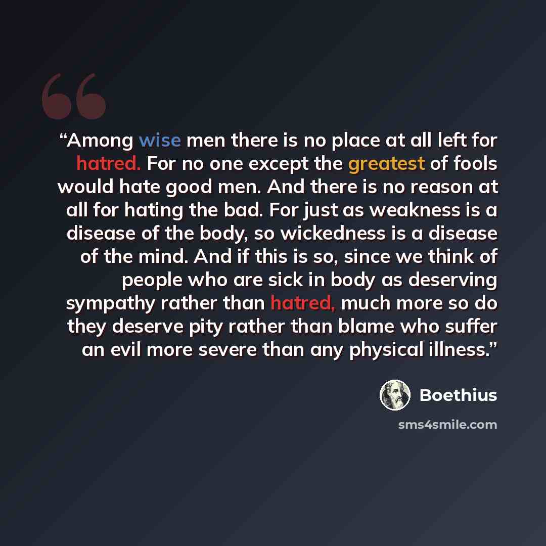 “Among wise men there is no place at all left for hatred. For no one except the greatest of fools would hate good men. And there is no reason at all for hating the bad. For just as weakness is a disease of the body, so wickedness is a disease of the mind. And if this is so, since we think of people…” quote by Boethius