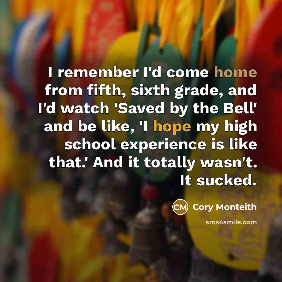 “I remember I'd come home from fifth, sixth grade, and I'd watch 'Saved by the Bell' and be like, 'I hope my high school experience is like that.' And it totally wasn't. It sucked.” quote by Cory Monteith