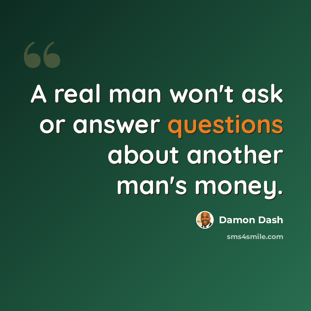 “A real man won't ask or answer questions about another man's money.” quote by Damon Dash