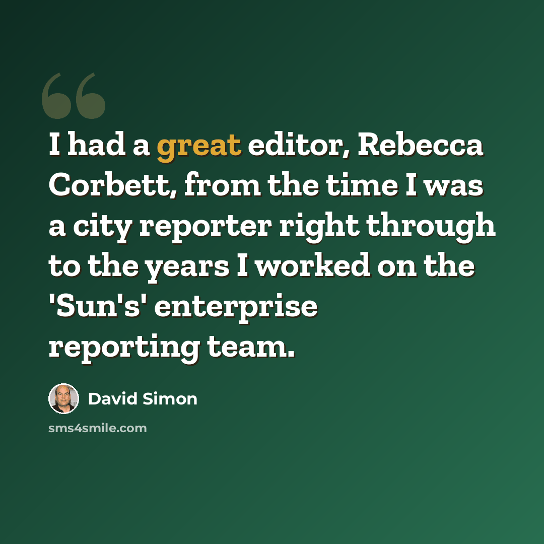 “I had a great editor, Rebecca Corbett, from the time I was a city reporter right through to the years I worked on the 'Sun's' enterprise reporting team.” quote by David Simon