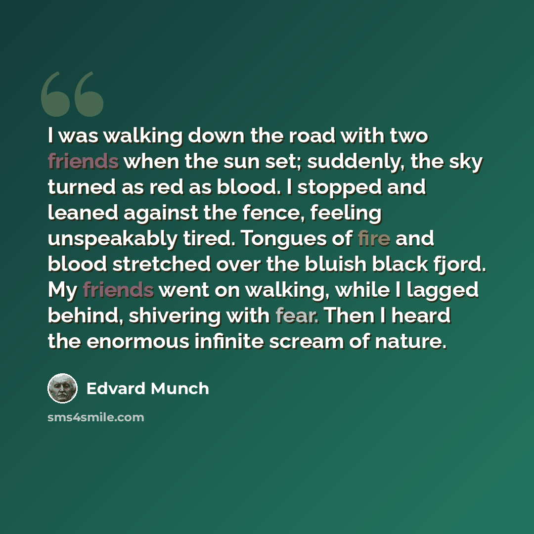 “I was walking down the road with two friends when the sun set; suddenly, the sky turned as red as blood. I stopped and leaned against the fence, feeling unspeakably tired. Tongues of fire and blood stretched over the bluish black fjord. My friends went on walking, while I lagged behind, shivering…” quote by Edvard Munch