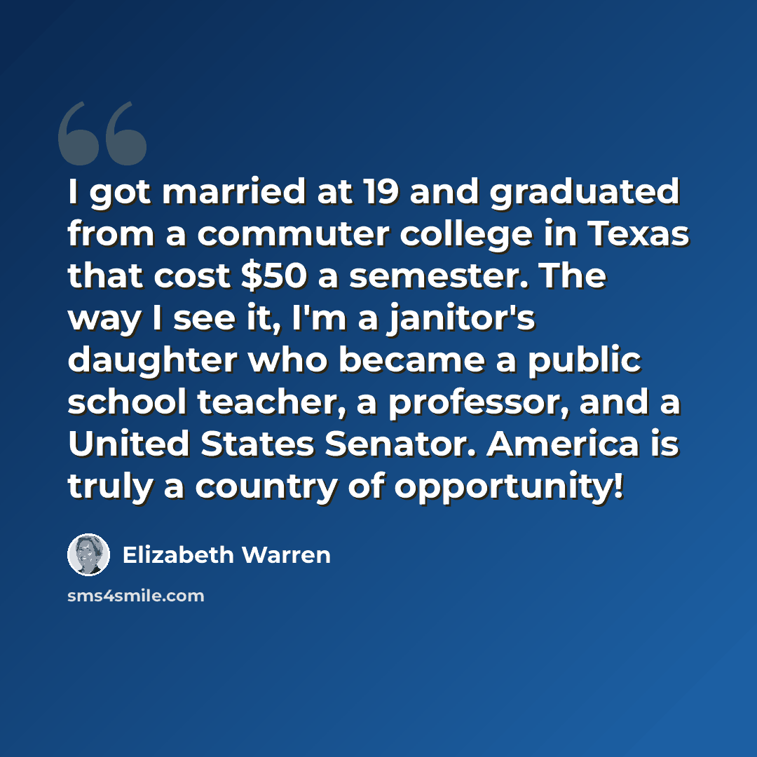 “I got married at 19 and graduated from a commuter college in Texas that cost $50 a semester. The way I see it, I'm a janitor's daughter who became a public school teacher, a professor, and a United States Senator. America is truly a country of opportunity!” quote by Elizabeth Warren