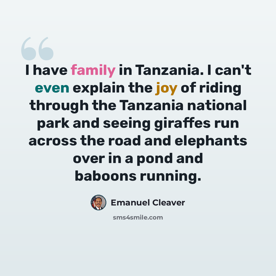 “I have family in Tanzania. I can't even explain the joy of riding through the Tanzania national park and seeing giraffes run across the road and elephants over in a pond and baboons running.” quote by Emanuel Cleaver
