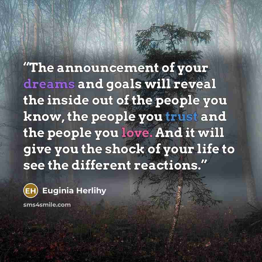 “The announcement of your dreams and goals will reveal the inside out of the people you know, the people you trust and the people you love. And it will give you the shock of your life to see the different reactions.” quote by Euginia Herlihy